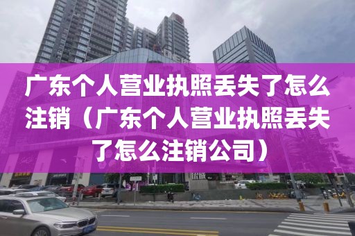 广东个人营业执照丢失了怎么注销（广东个人营业执照丢失了怎么注销公司）