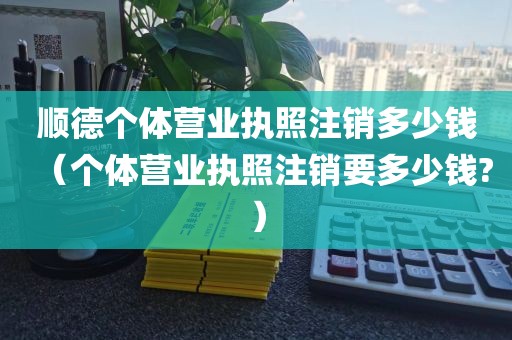 顺德个体营业执照注销多少钱（个体营业执照注销要多少钱?）