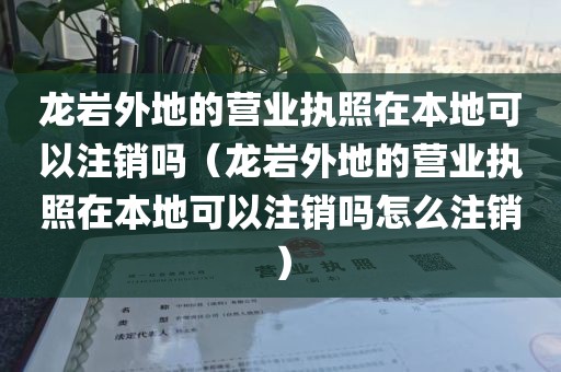 龙岩外地的营业执照在本地可以注销吗（龙岩外地的营业执照在本地可以注销吗怎么注销）