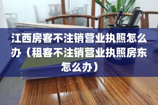 江西房客不注销营业执照怎么办（租客不注销营业执照房东怎么办）