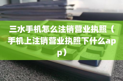 三水手机怎么注销营业执照（手机上注销营业执照下什么app）