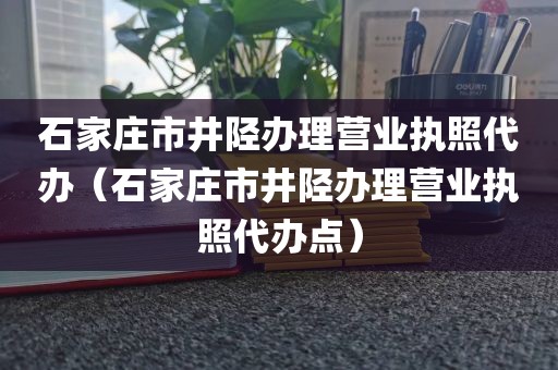 石家庄市井陉办理营业执照代办（石家庄市井陉办理营业执照代办点）