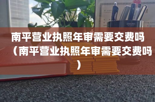 南平营业执照年审需要交费吗（南平营业执照年审需要交费吗）