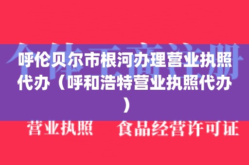 呼伦贝尔市根河办理营业执照代办（呼和浩特营业执照代办）