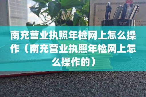 南充营业执照年检网上怎么操作（南充营业执照年检网上怎么操作的）