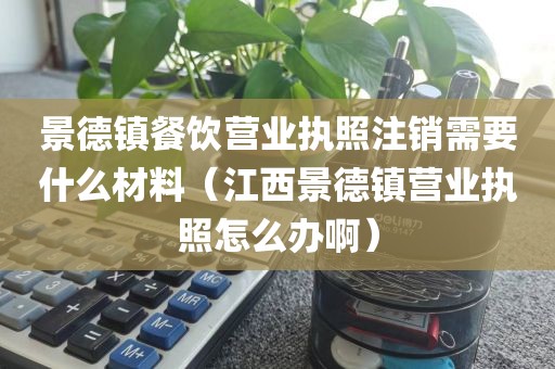 景德镇餐饮营业执照注销需要什么材料（江西景德镇营业执照怎么办啊）