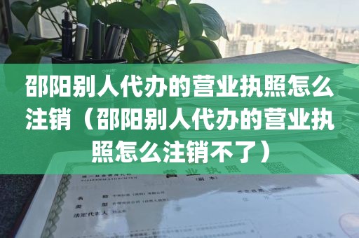 邵阳别人代办的营业执照怎么注销（邵阳别人代办的营业执照怎么注销不了）
