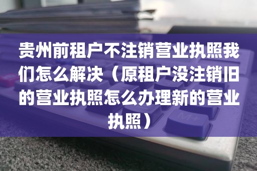 贵州前租户不注销营业执照我们怎么解决（原租户没注销旧的营业执照怎么办理新的营业执照）