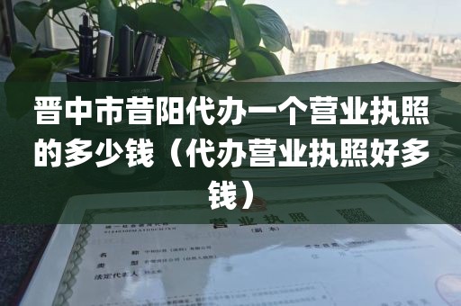 晋中市昔阳代办一个营业执照的多少钱（代办营业执照好多钱）