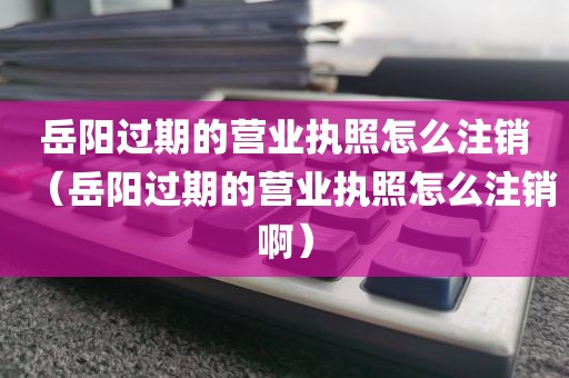 岳阳过期的营业执照怎么注销（岳阳过期的营业执照怎么注销啊）