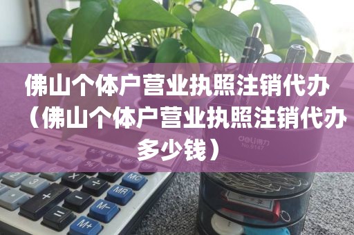 佛山个体户营业执照注销代办（佛山个体户营业执照注销代办多少钱）