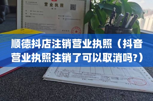顺德抖店注销营业执照（抖音营业执照注销了可以取消吗?）