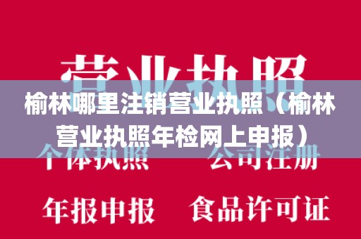 榆林哪里注销营业执照（榆林营业执照年检网上申报）
