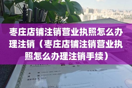 枣庄店铺注销营业执照怎么办理注销（枣庄店铺注销营业执照怎么办理注销手续）