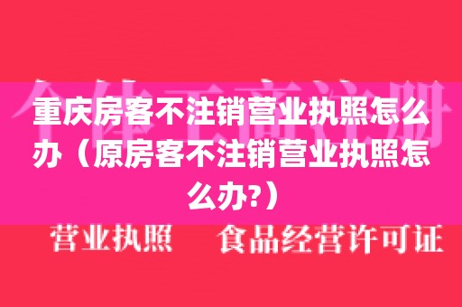 重庆房客不注销营业执照怎么办（原房客不注销营业执照怎么办?）