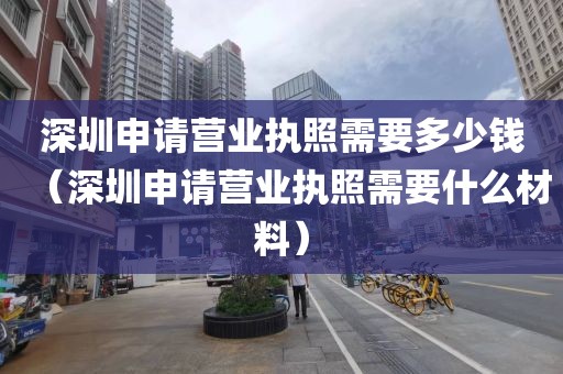深圳申请营业执照需要多少钱（深圳申请营业执照需要什么材料）
