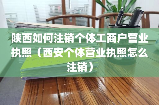 陕西如何注销个体工商户营业执照（西安个体营业执照怎么注销）