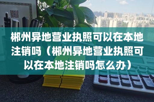 郴州异地营业执照可以在本地注销吗（郴州异地营业执照可以在本地注销吗怎么办）