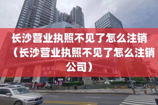 长沙营业执照不见了怎么注销（长沙营业执照不见了怎么注销公司）