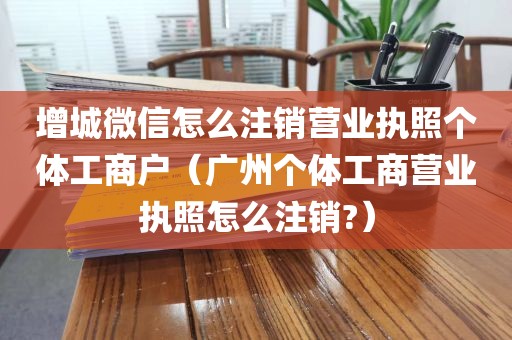 增城微信怎么注销营业执照个体工商户（广州个体工商营业执照怎么注销?）
