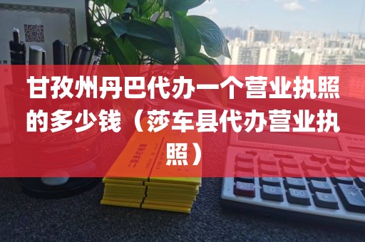 甘孜州丹巴代办一个营业执照的多少钱（莎车县代办营业执照）