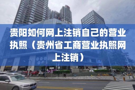 贵阳如何网上注销自己的营业执照（贵州省工商营业执照网上注销）