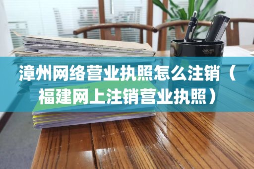 漳州网络营业执照怎么注销（福建网上注销营业执照）