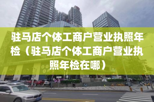 驻马店个体工商户营业执照年检（驻马店个体工商户营业执照年检在哪）