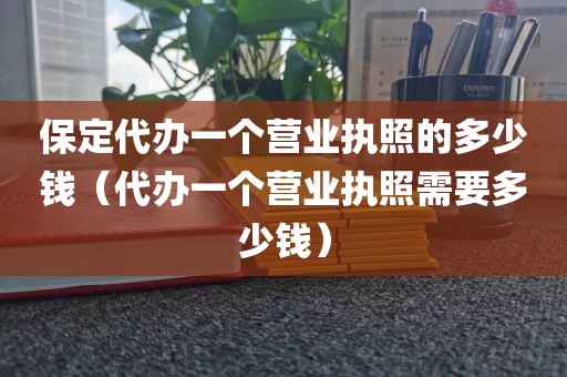 保定代办一个营业执照的多少钱（代办一个营业执照需要多少钱）