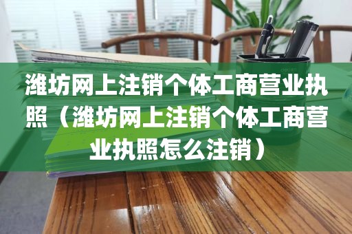 潍坊网上注销个体工商营业执照（潍坊网上注销个体工商营业执照怎么注销）