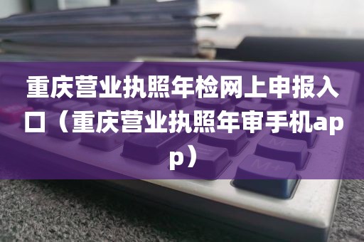重庆营业执照年检网上申报入口（重庆营业执照年审手机app）