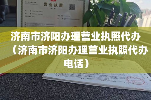 济南市济阳办理营业执照代办(济南市济阳办理营业执照代办电话)