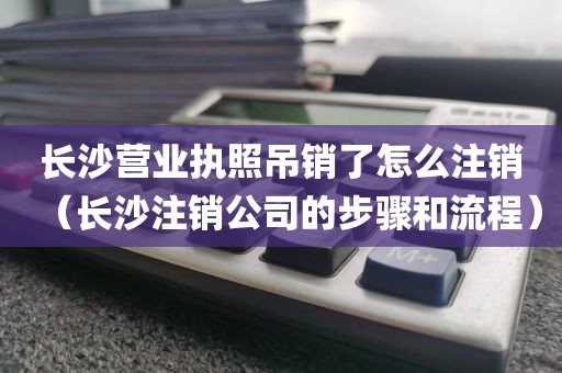 长沙营业执照吊销了怎么注销（长沙注销公司的步骤和流程）