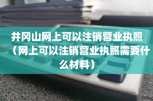 井冈山网上可以注销营业执照（网上可以注销营业执照需要什么材料）