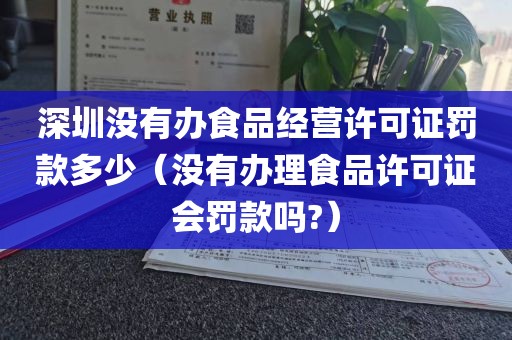 深圳没有办食品经营许可证罚款多少(没有办理食品许可证会罚款吗?)