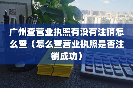 广州查营业执照有没有注销怎么查（怎么查营业执照是否注销成功）