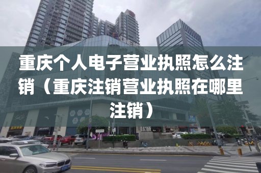 重庆个人电子营业执照怎么注销（重庆注销营业执照在哪里注销）