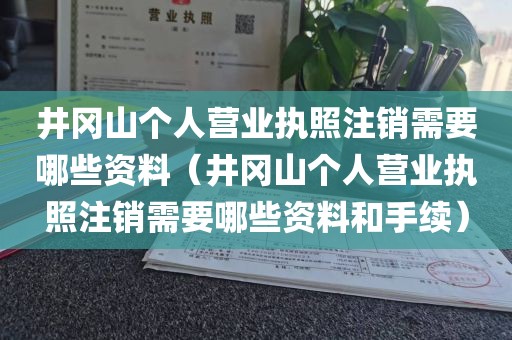 井冈山个人营业执照注销需要哪些资料(井冈山个人营业执照注销需要哪些资料和手续)