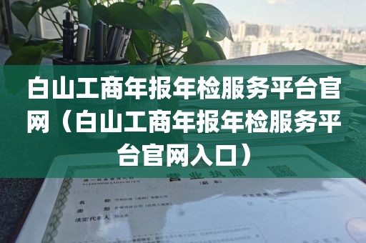 白山工商年报年检服务平台官网(白山工商年报年检服务平台官网入口)