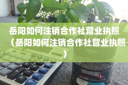 岳阳如何注销合作社营业执照（岳阳如何注销合作社营业执照）