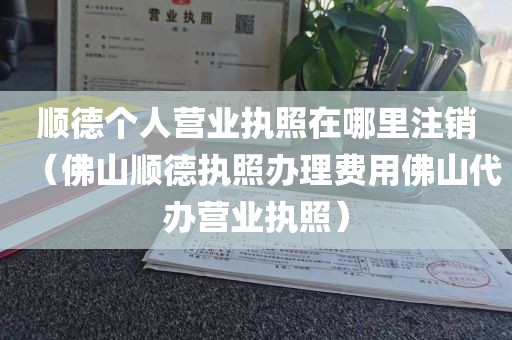顺德个人营业执照在哪里注销（佛山顺德执照办理费用佛山代办营业执照）