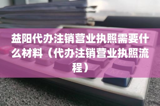 益阳代办注销营业执照需要什么材料(代办注销营业执照流程)