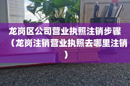 龙岗区公司营业执照注销步骤（龙岗注销营业执照去哪里注销）