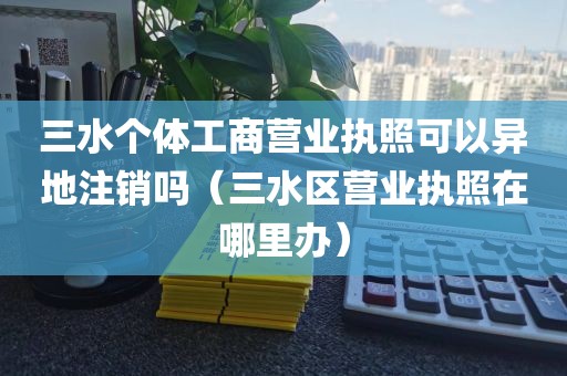 三水个体工商营业执照可以异地注销吗（三水区营业执照在哪里办）