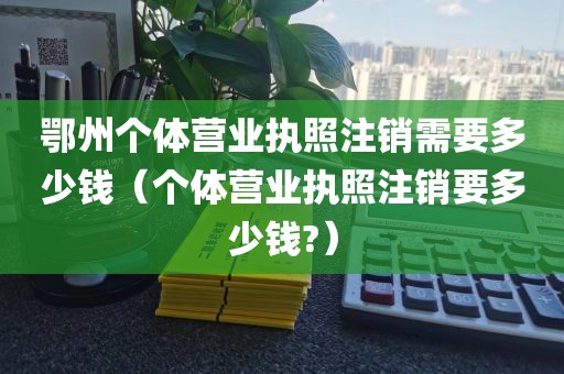 鄂州个体营业执照注销需要多少钱（个体营业执照注销要多少钱?）