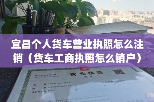 宜昌个人货车营业执照怎么注销（货车工商执照怎么销户）