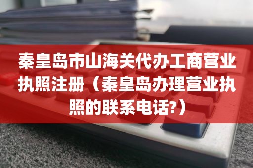 秦皇岛市山海关代办工商营业执照注册（秦皇岛办理营业执照的联系电话?）
