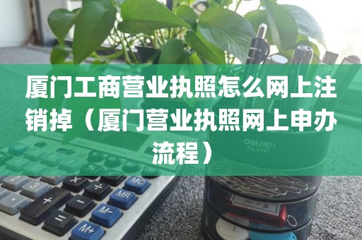 厦门工商营业执照怎么网上注销掉（厦门营业执照网上申办流程）