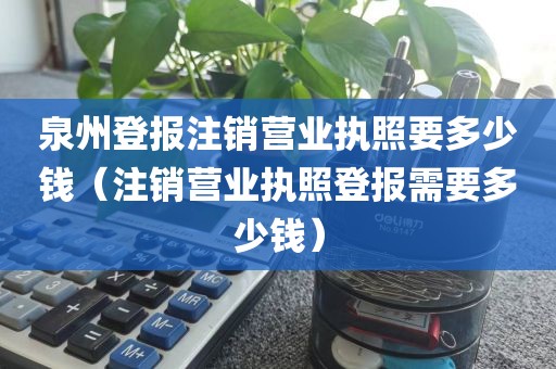 泉州登报注销营业执照要多少钱（注销营业执照登报需要多少钱）