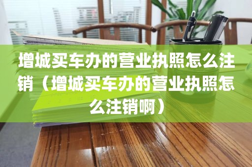 增城买车办的营业执照怎么注销（增城买车办的营业执照怎么注销啊）